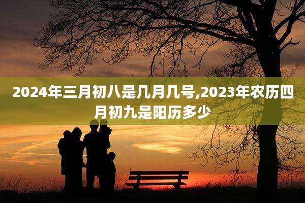 2024年三月初八是几月几号,2023年农历四月初九是阳历多少