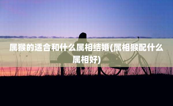 属猴的适合和什么属相结婚(属相猴配什么属相好)