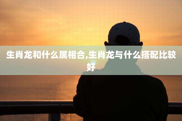 生肖龙和什么属相合,生肖龙与什么搭配比较好