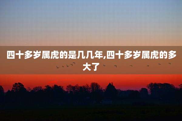 四十多岁属虎的是几几年,四十多岁属虎的多大了