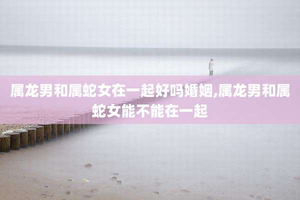 属龙男和属蛇女在一起好吗婚姻,属龙男和属蛇女能不能在一起