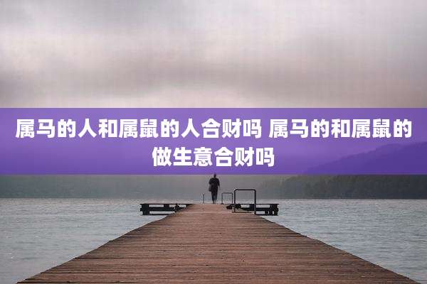 属马的人和属鼠的人合财吗 属马的和属鼠的做生意合财吗