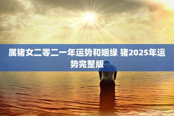 属猪女二零二一年运势和姻缘 猪2025年运势完整版