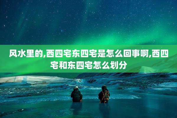 风水里的,西四宅东四宅是怎么回事啊,西四宅和东四宅怎么划分