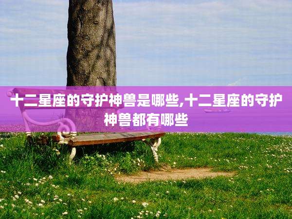 十二星座的守护神兽是哪些,十二星座的守护神兽都有哪些