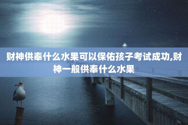 财神供奉什么水果可以保佑孩子考试成功,财神一般供奉什么水果