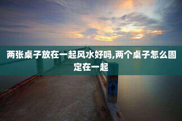 两张桌子放在一起风水好吗,两个桌子怎么固定在一起
