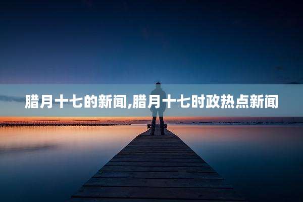 腊月十七的新闻,腊月十七时政热点新闻