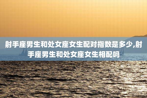 射手座男生和处女座女生配对指数是多少,射手座男生和处女座女生相配吗