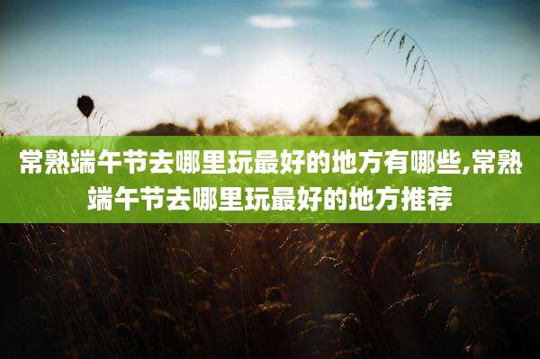 常熟端午节去哪里玩最好的地方有哪些,常熟端午节去哪里玩最好的地方推荐