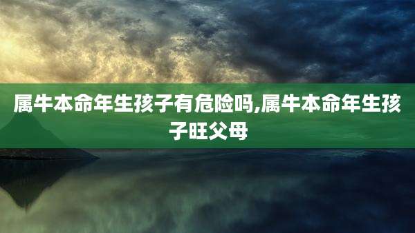属牛本命年生孩子有危险吗,属牛本命年生孩子旺父母