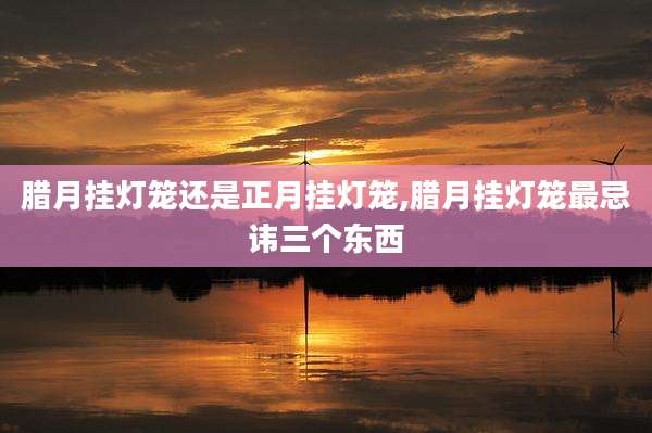 腊月挂灯笼还是正月挂灯笼,腊月挂灯笼最忌讳三个东西