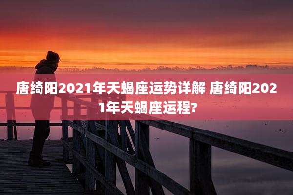 唐绮阳2021年天蝎座运势详解 唐绮阳2021年天蝎座运程?