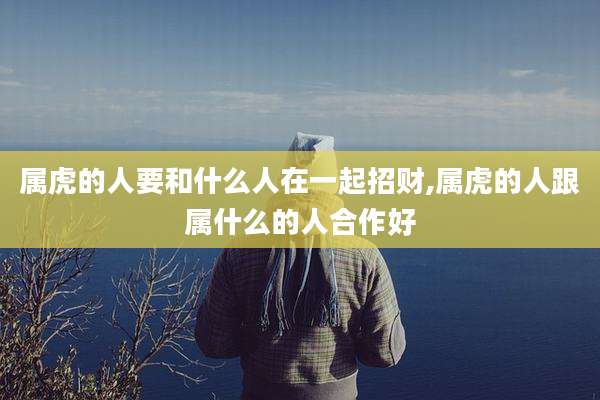 属虎的人要和什么人在一起招财,属虎的人跟属什么的人合作好