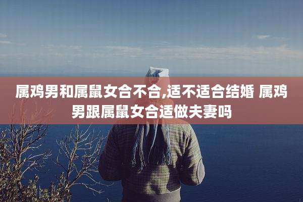 属鸡男和属鼠女合不合,适不适合结婚 属鸡男跟属鼠女合适做夫妻吗