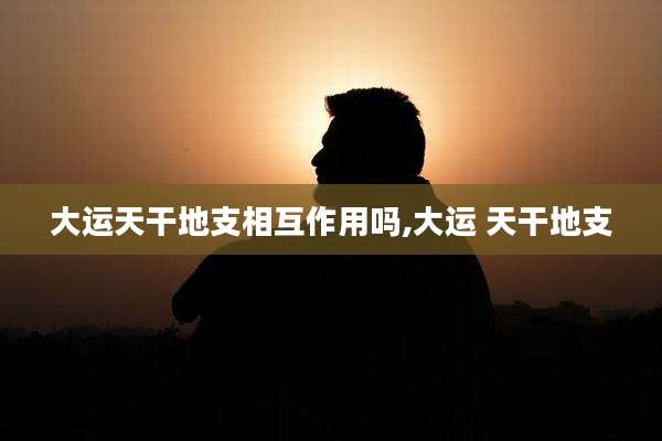大运天干地支相互作用吗,大运 天干地支
