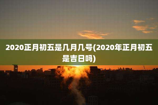 2020正月初五是几月几号(2020年正月初五是吉日吗)