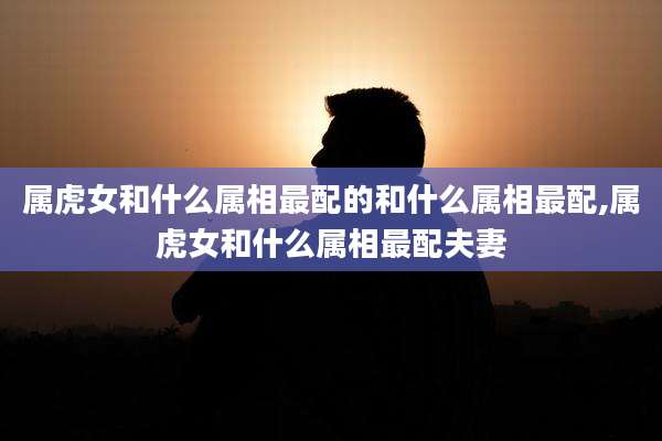 属虎女和什么属相最配的和什么属相最配,属虎女和什么属相最配夫妻