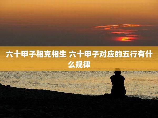 六十甲子相克相生 六十甲子对应的五行有什么规律