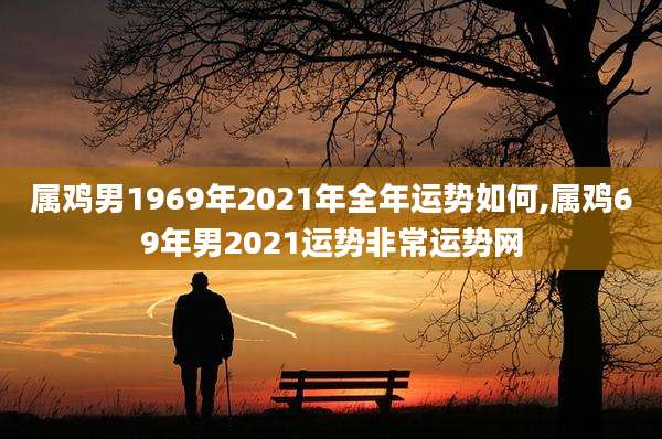 属鸡男1969年2021年全年运势如何,属鸡69年男2021运势非常运势网