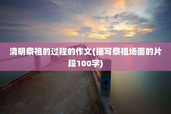 清明祭祖的过程的作文(描写祭祖场面的片段100字)