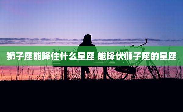 狮子座能降住什么星座 能降伏狮子座的星座
