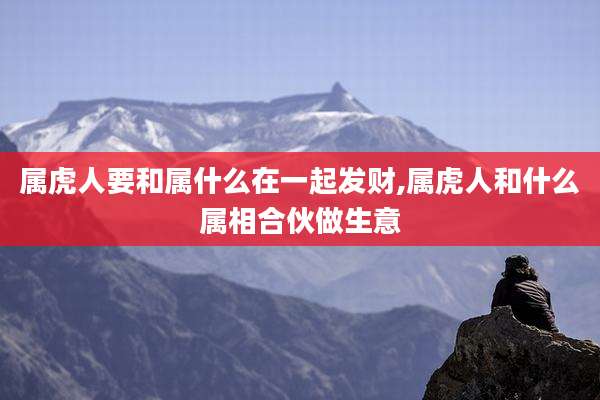 属虎人要和属什么在一起发财,属虎人和什么属相合伙做生意