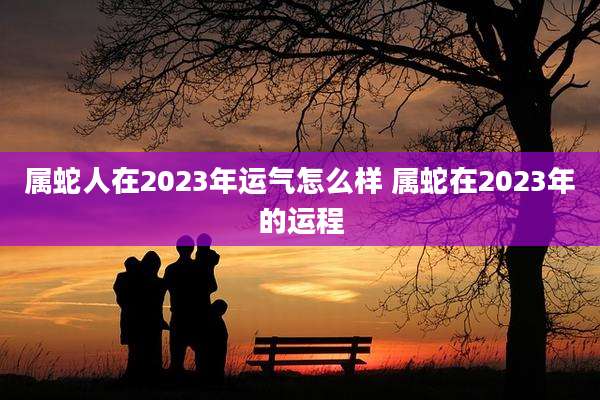 属蛇人在2023年运气怎么样 属蛇在2023年的运程
