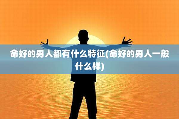 命好的男人都有什么特征(命好的男人一般什么样)