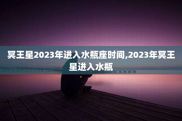 冥王星2023年进入水瓶座时间,2023年冥王星进入水瓶
