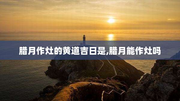 腊月作灶的黄道吉日是,腊月能作灶吗