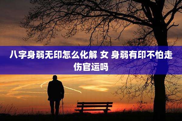 八字身弱无印怎么化解 女 身弱有印不怕走伤官运吗