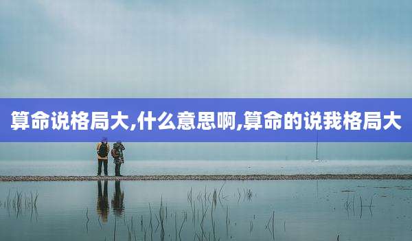 算命说格局大,什么意思啊,算命的说我格局大