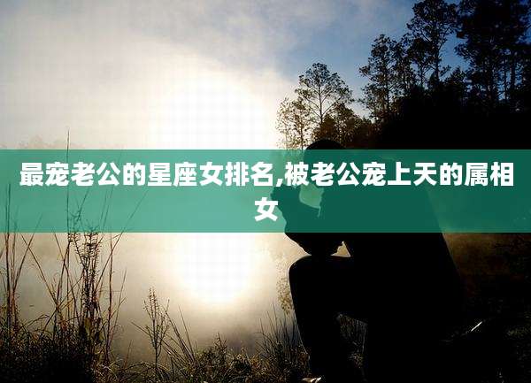 最宠老公的星座女排名,被老公宠上天的属相女