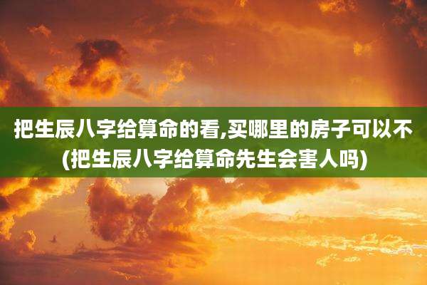 把生辰八字给算命的看,买哪里的房子可以不(把生辰八字给算命先生会害人吗)