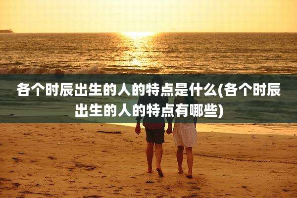 各个时辰出生的人的特点是什么(各个时辰出生的人的特点有哪些)