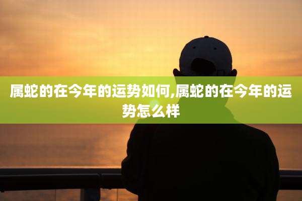 属蛇的在今年的运势如何,属蛇的在今年的运势怎么样