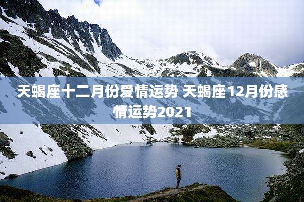 天蝎座十二月份爱情运势 天蝎座12月份感情运势2021