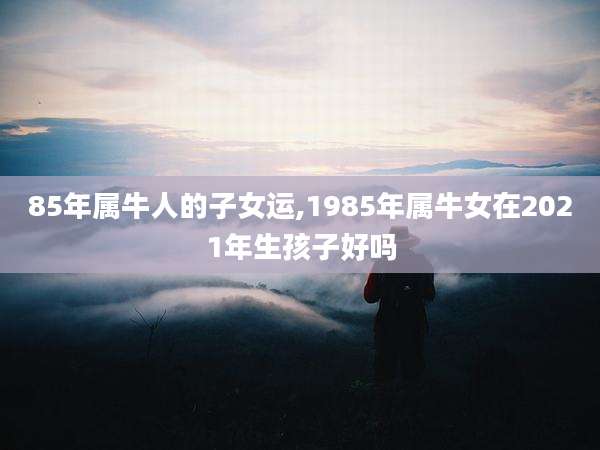 85年属牛人的子女运,1985年属牛女在2021年生孩子好吗