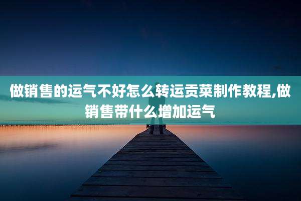 做销售的运气不好怎么转运贡菜制作教程,做销售带什么增加运气