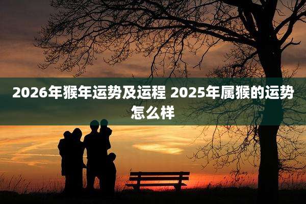 2026年猴年运势及运程 2025年属猴的运势怎么样