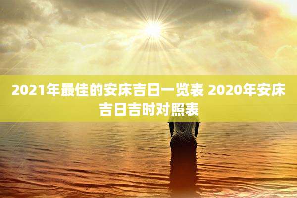 2021年最佳的安床吉日一览表 2020年安床吉日吉时对照表