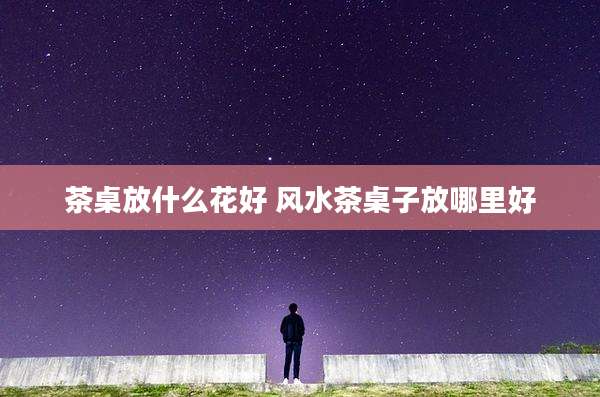 茶桌放什么花好 风水茶桌子放哪里好