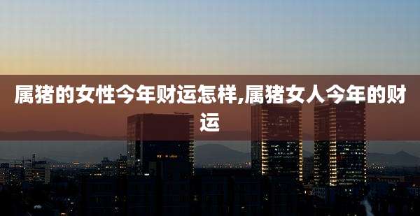 属猪的女性今年财运怎样,属猪女人今年的财运