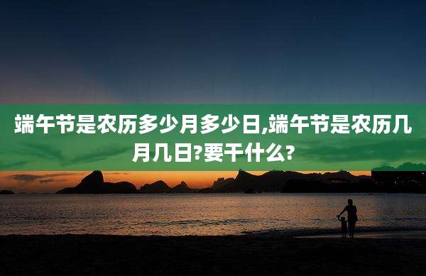 端午节是农历多少月多少日,端午节是农历几月几日?要干什么?
