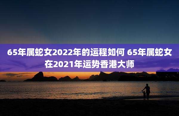 65年属蛇女2022年的运程如何 65年属蛇女在2021年运势香港大师