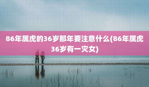 86年属虎的36岁那年要注意什么(86年属虎36岁有一灾女)