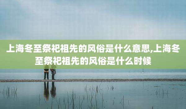 上海冬至祭祀祖先的风俗是什么意思,上海冬至祭祀祖先的风俗是什么时候
