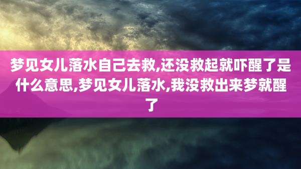 梦见女儿落水自己去救,还没救起就吓醒了是什么意思,梦见女儿落水,我没救出来梦就醒了