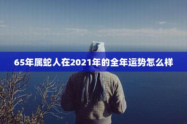65年属蛇人在2021年的全年运势怎么样